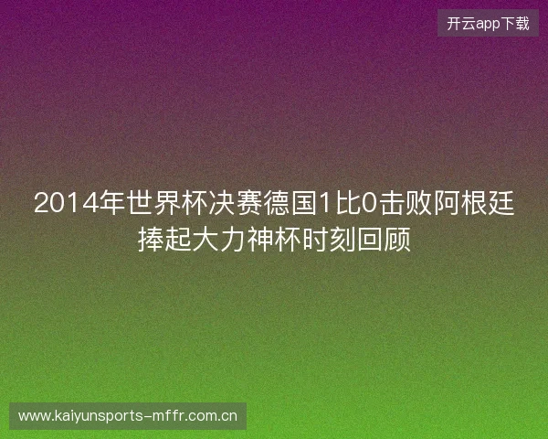2014年世界杯决赛德国1比0击败阿根廷捧起大力神杯时刻回顾